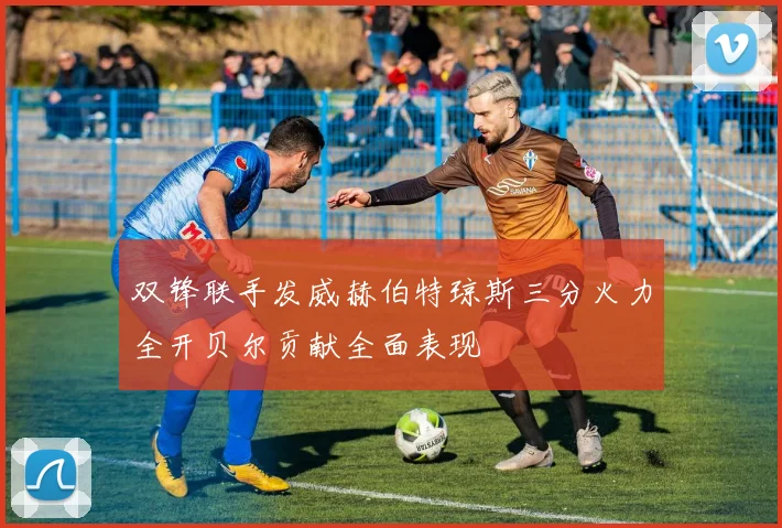 双锋联手发威赫伯特琼斯三分火力全开贝尔贡献全面表现