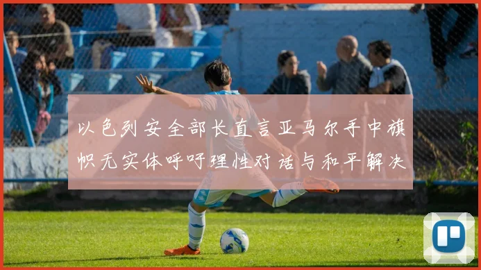 以色列安全部长直言亚马尔手中旗帜无实体呼吁理性对话与和平解决方案