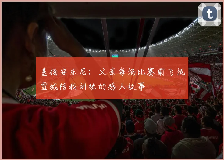 基扬安东尼：父亲每场比赛前飞抵雪城陪我训练的感人故事
