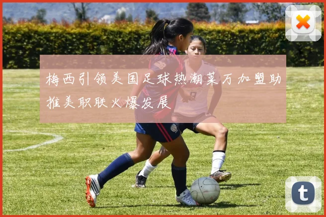 梅西引领美国足球热潮莱万加盟助推美职联火爆发展