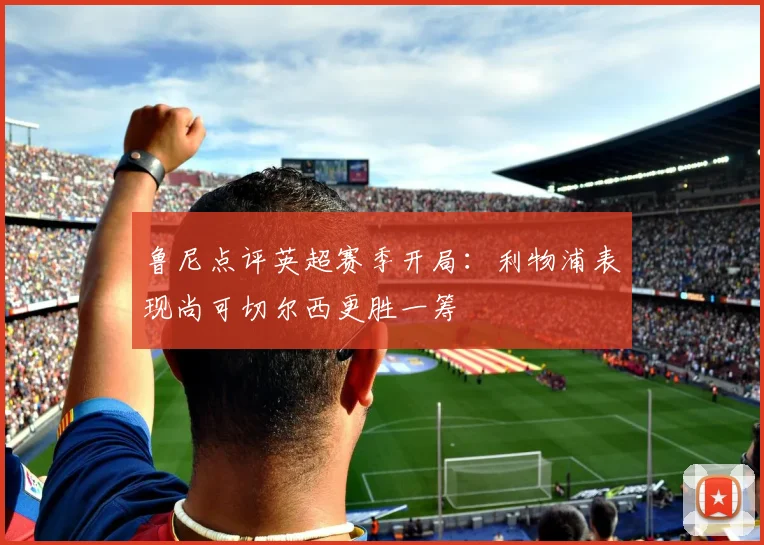 鲁尼点评英超赛季开局：利物浦表现尚可切尔西更胜一筹