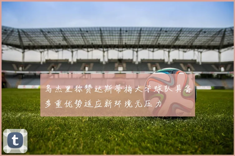 乌杰里称赞达斯蒂梅大学球队具备多重优势适应新环境无压力