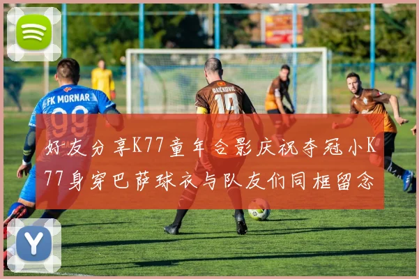 好友分享K77童年合影庆祝夺冠小K77身穿巴萨球衣与队友们同框留念