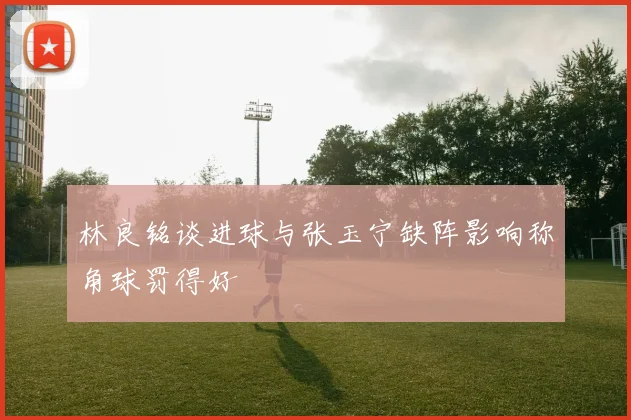 林良铭谈进球与张玉宁缺阵影响称角球罚得好