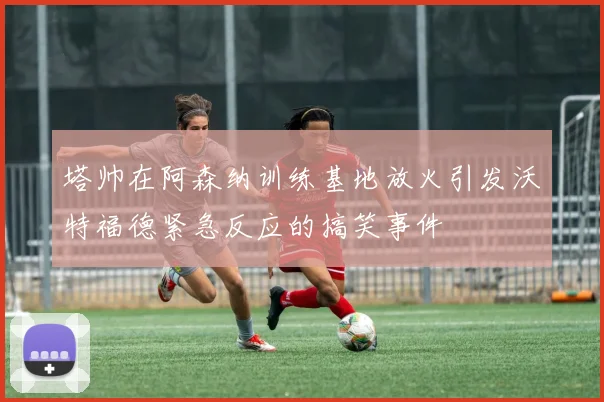 塔帅在阿森纳训练基地放火引发沃特福德紧急反应的搞笑事件