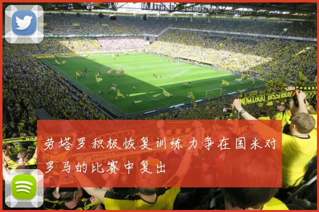 劳塔罗积极恢复训练力争在国米对罗马的比赛中复出