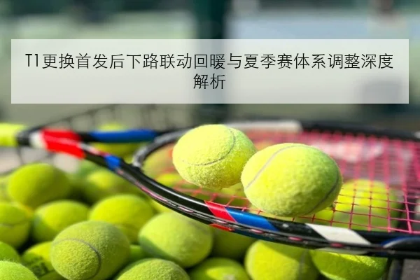 T1更换首发后下路联动回暖与夏季赛体系调整深度解析