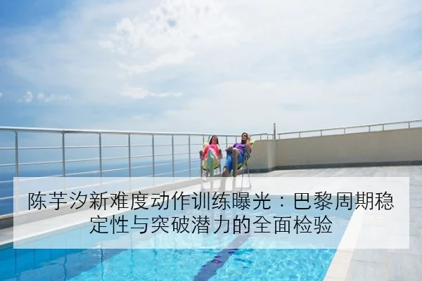 陈芋汐新难度动作训练曝光：巴黎周期稳定性与突破潜力的全面检验