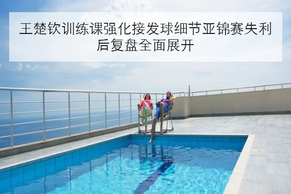 王楚钦训练课强化接发球细节亚锦赛失利后复盘全面展开